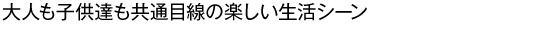 大人も子供達も共通目線の楽しい生活シーン