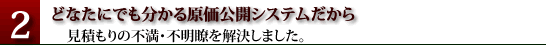 どなたにでも分かる原価公開システムだから、見積りの不満・不明瞭を解決しました。