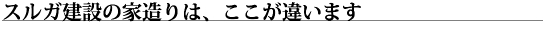 スルガ建設の家作りは、ここが違います！